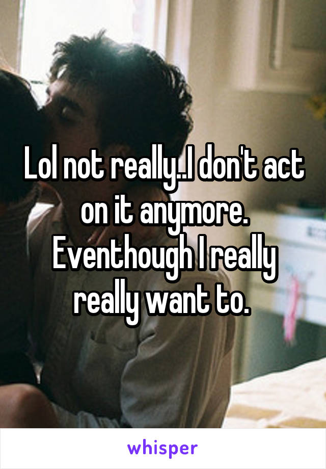 Lol not really..I don't act on it anymore. Eventhough I really really want to. 