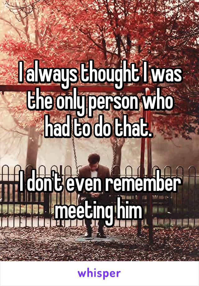 I always thought I was the only person who had to do that. 

I don't even remember meeting him 