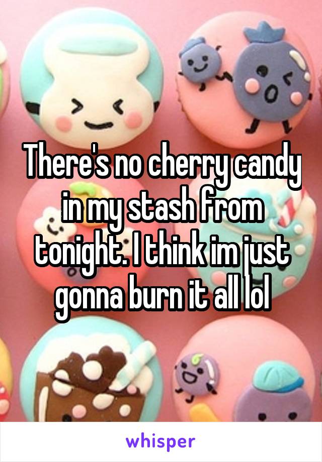 There's no cherry candy in my stash from tonight. I think im just gonna burn it all lol