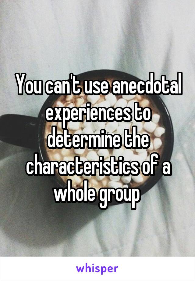 You can't use anecdotal experiences to determine the characteristics of a whole group 