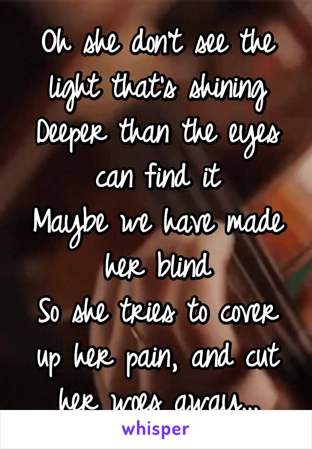 Oh she don't see the light that's shining
Deeper than the eyes can find it
Maybe we have made her blind
So she tries to cover up her pain, and cut her woes away...