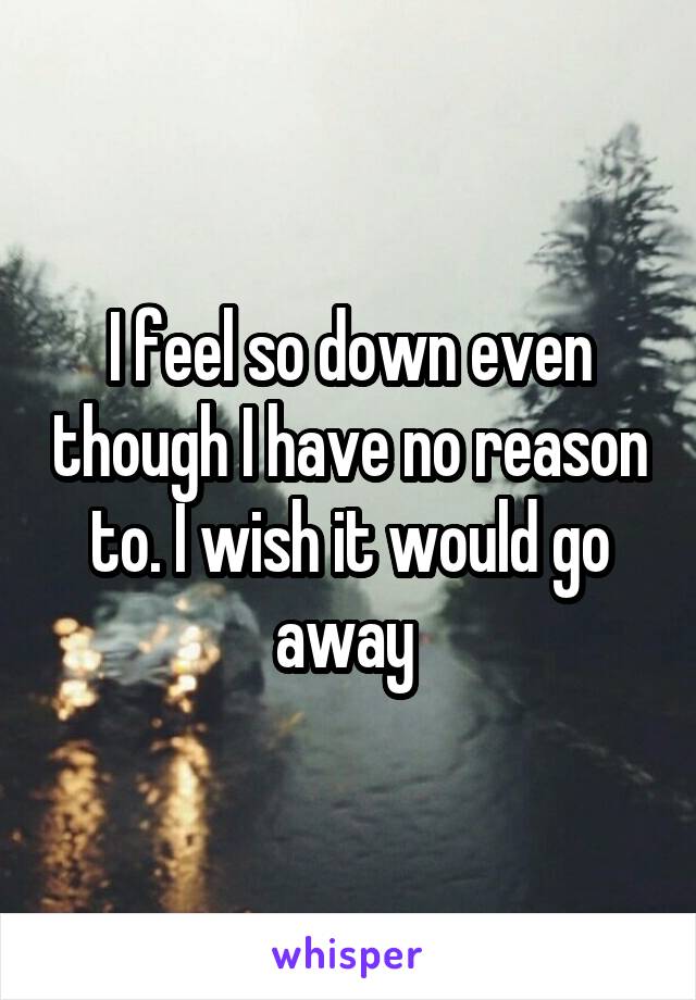 I feel so down even though I have no reason to. I wish it would go away 