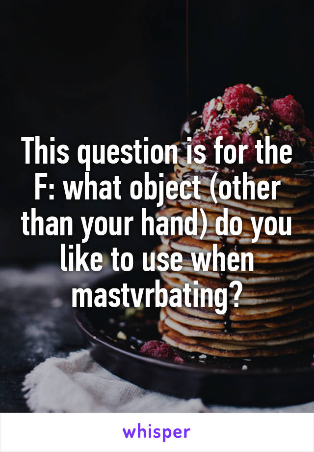 This question is for the F: what object (other than your hand) do you like to use when mastvrbating?