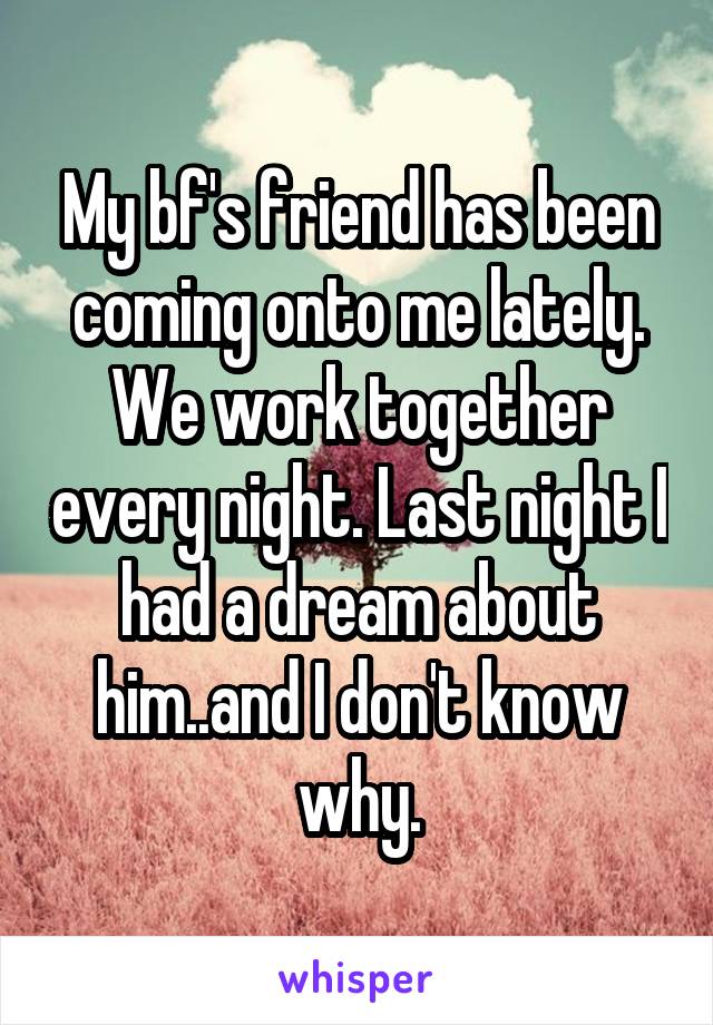 My bf's friend has been coming onto me lately. We work together every night. Last night I had a dream about him..and I don't know why.