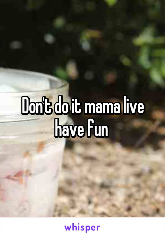 Don't do it mama live have fun 