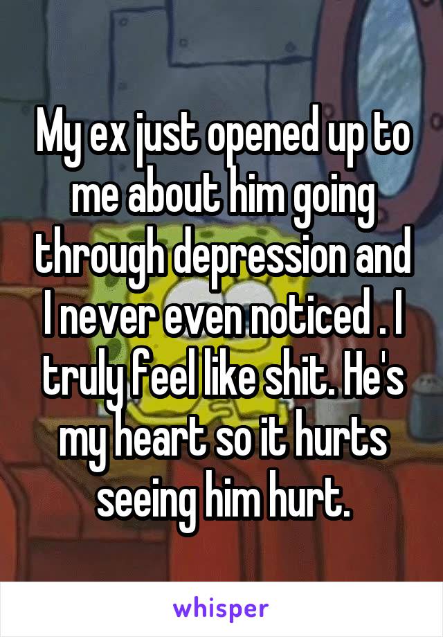 My ex just opened up to me about him going through depression and I never even noticed . I truly feel like shit. He's my heart so it hurts seeing him hurt.
