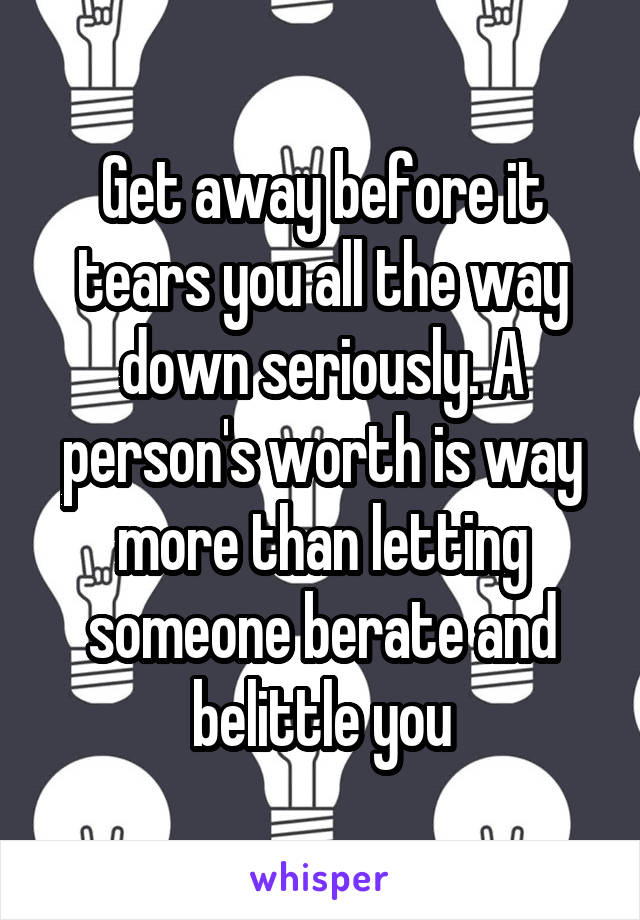 Get away before it tears you all the way down seriously. A person's worth is way more than letting someone berate and belittle you