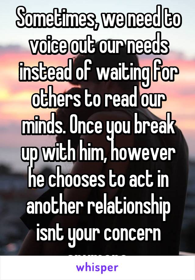Sometimes, we need to voice out our needs instead of waiting for others to read our minds. Once you break up with him, however he chooses to act in another relationship isnt your concern anymore.