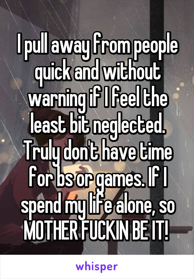 I pull away from people quick and without warning if I feel the least bit neglected. Truly don't have time for bs or games. If I spend my life alone, so MOTHER FUCKIN BE IT! 