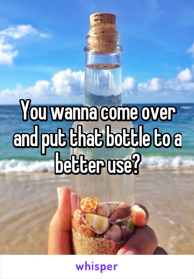 You wanna come over and put that bottle to a better use?
