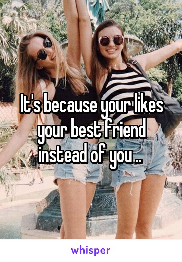It's because your likes your best friend instead of you .. 