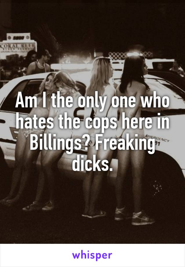 Am I the only one who hates the cops here in Billings? Freaking dicks.