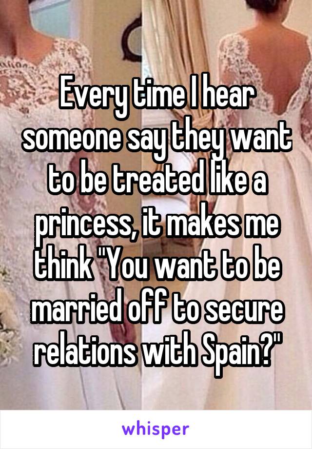 Every time I hear someone say they want to be treated like a princess, it makes me think "You want to be married off to secure relations with Spain?"