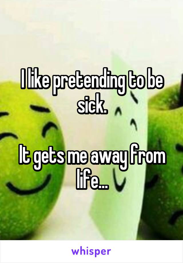 I like pretending to be sick.

It gets me away from life...