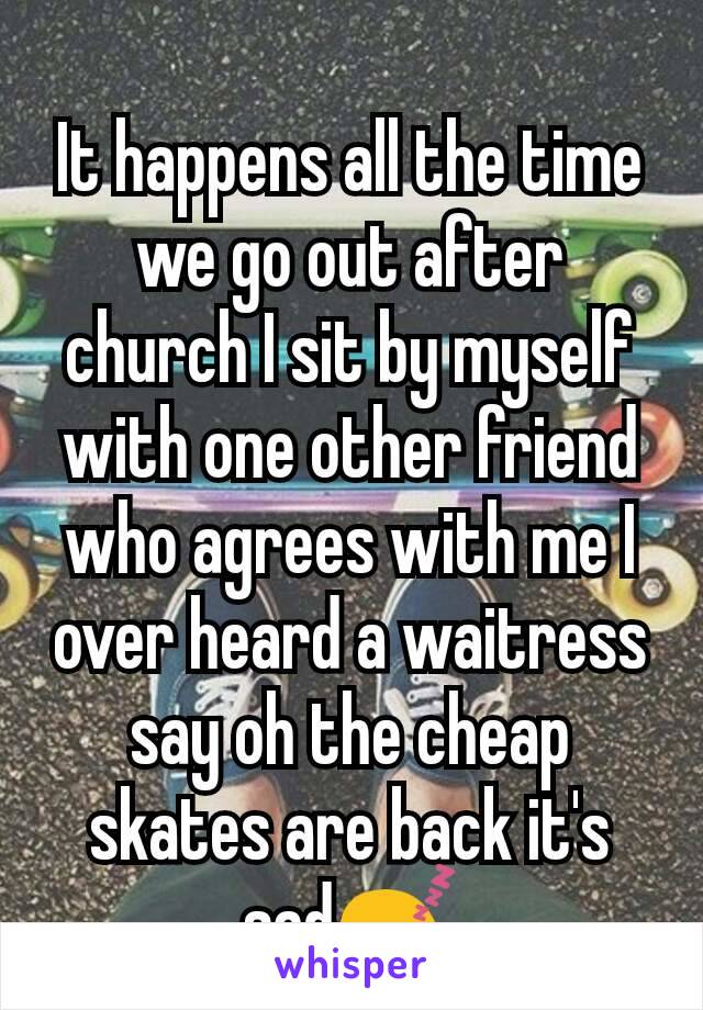 It happens all the time we go out after church I sit by myself with one other friend who agrees with me I over heard a waitress say oh the cheap skates are back it's sad😴