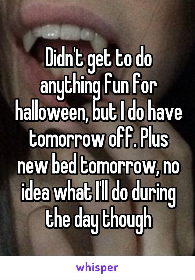 Didn't get to do anything fun for halloween, but I do have tomorrow off. Plus new bed tomorrow, no idea what I'll do during the day though