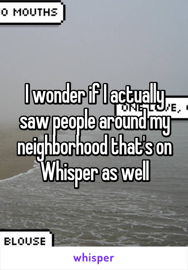 I wonder if I actually saw people around my neighborhood that's on Whisper as well
