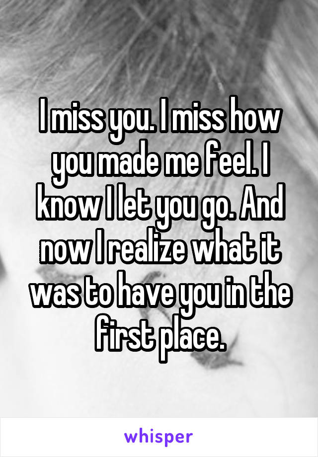 I miss you. I miss how you made me feel. I know I let you go. And now I realize what it was to have you in the first place.