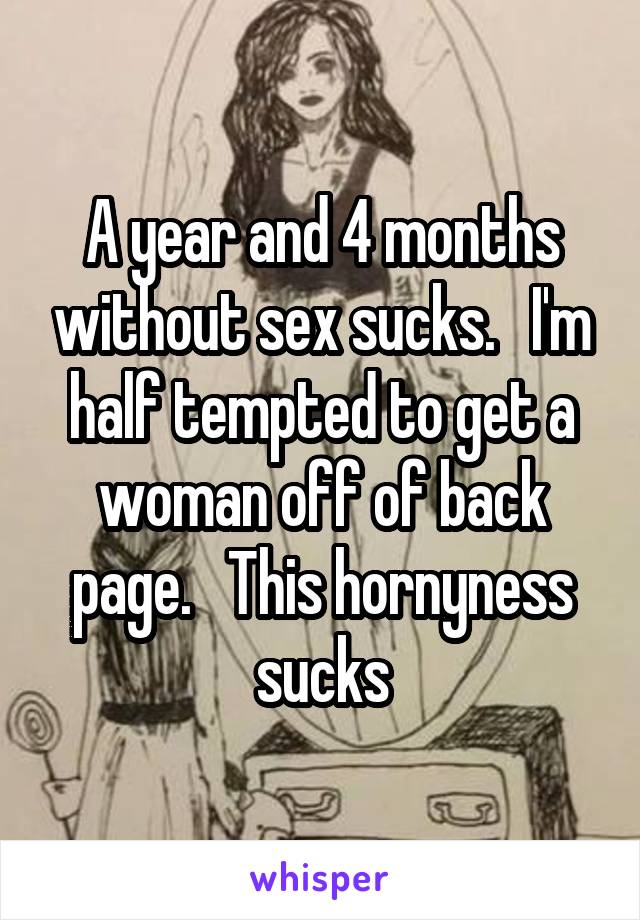 A year and 4 months without sex sucks.   I'm half tempted to get a woman off of back page.   This hornyness sucks