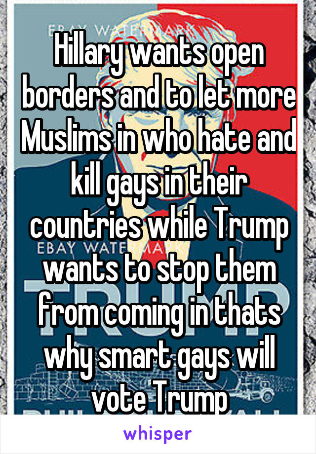 Hillary wants open borders and to let more Muslims in who hate and kill gays in their countries while Trump wants to stop them from coming in thats why smart gays will vote Trump