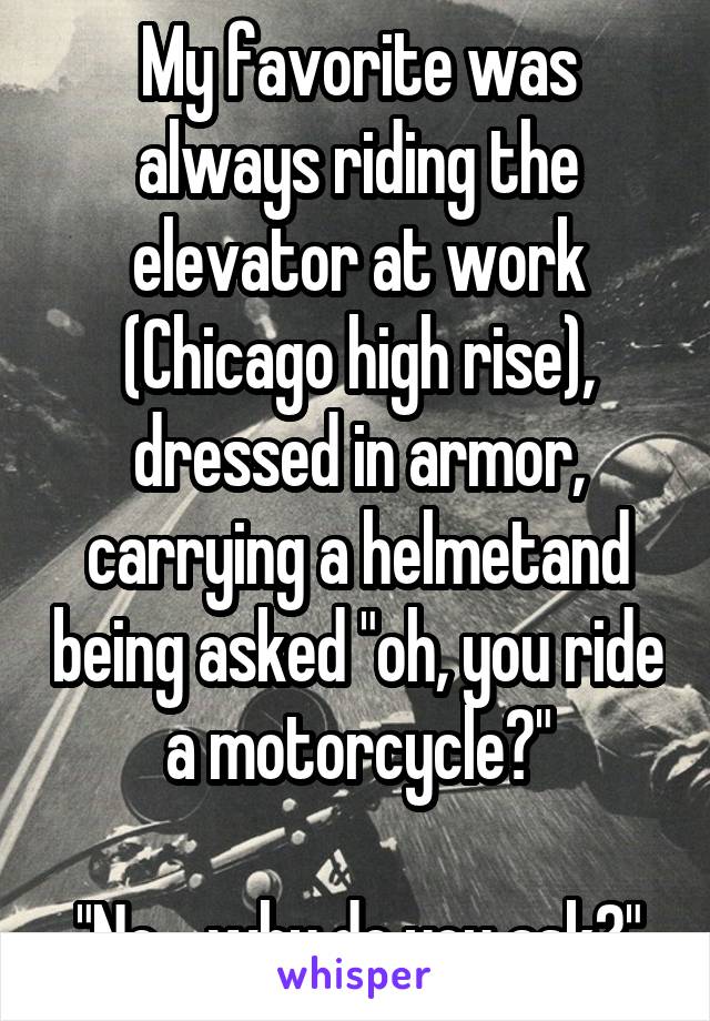 My favorite was always riding the elevator at work (Chicago high rise), dressed in armor, carrying a helmetand being asked "oh, you ride a motorcycle?"

"No... why do you ask?"