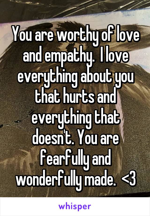 You are worthy of love and empathy.  I love everything about you that hurts and everything that doesn't. You are fearfully and wonderfully made.  <3