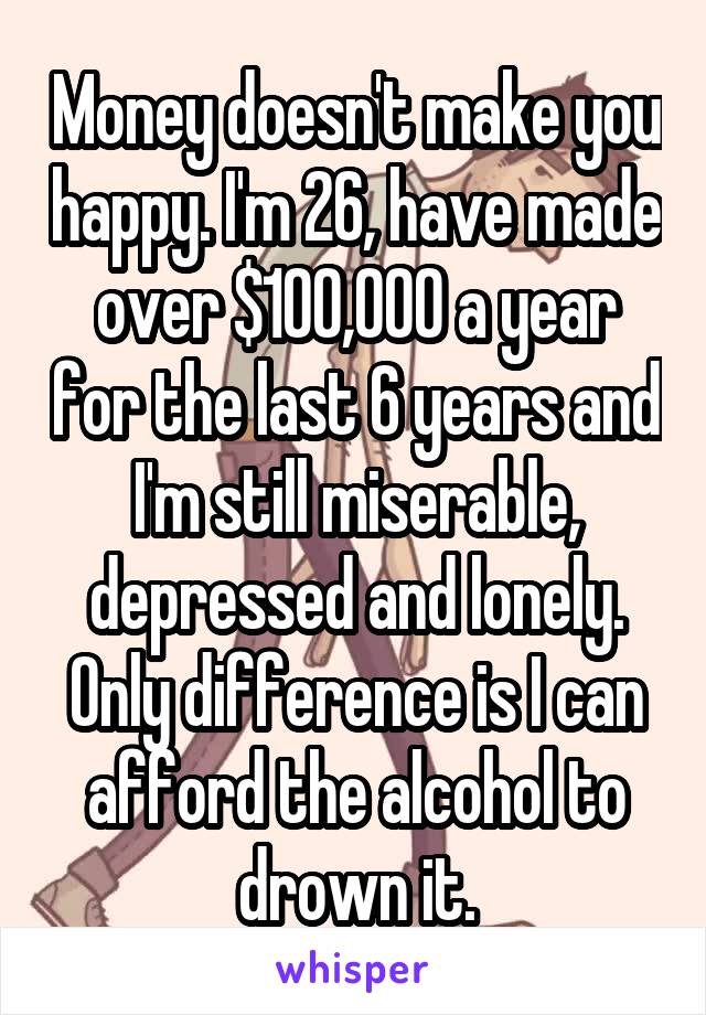 Money doesn't make you happy. I'm 26, have made over $100,000 a year for the last 6 years and I'm still miserable, depressed and lonely. Only difference is I can afford the alcohol to drown it.