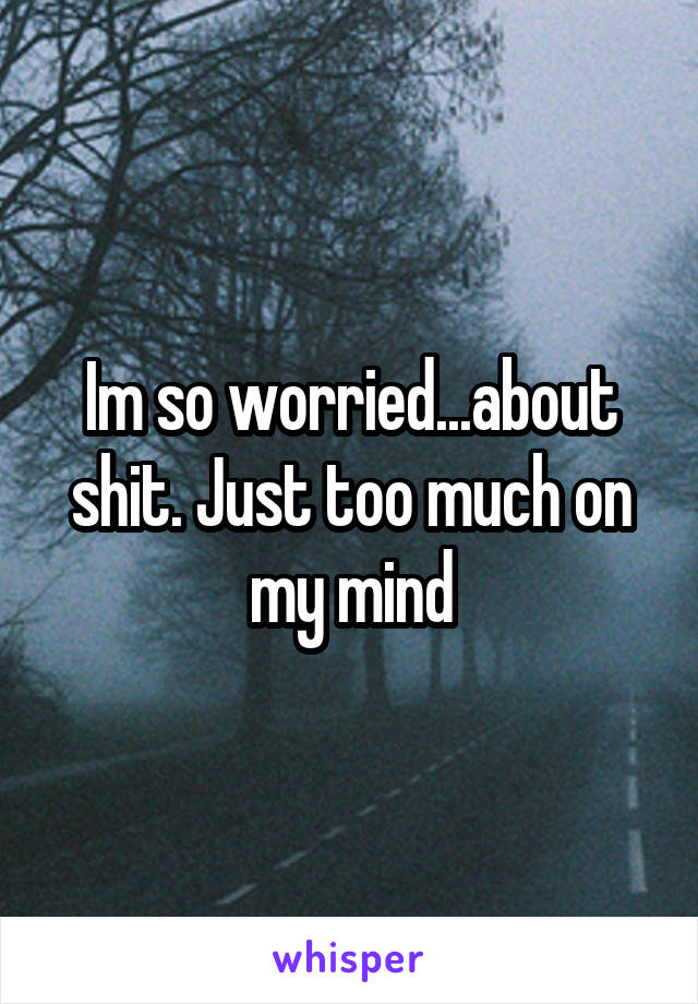 Im so worried...about shit. Just too much on my mind