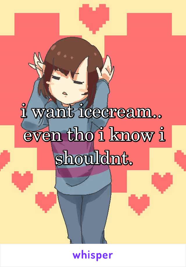 i want icecream.. 
even tho i know i shouldnt.