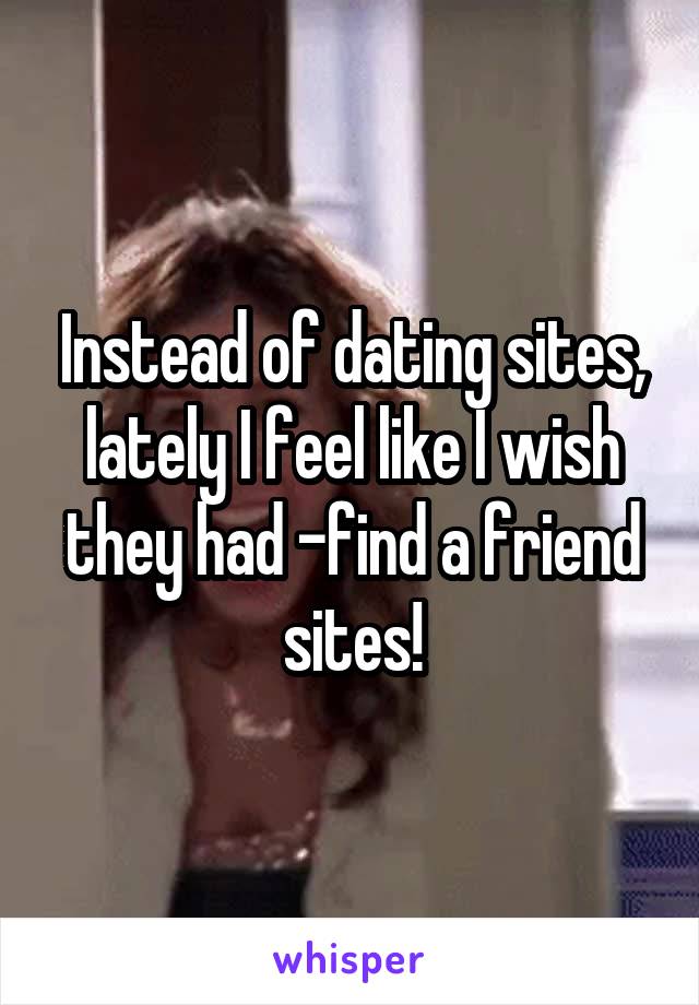 Instead of dating sites, lately I feel like I wish they had -find a friend sites!