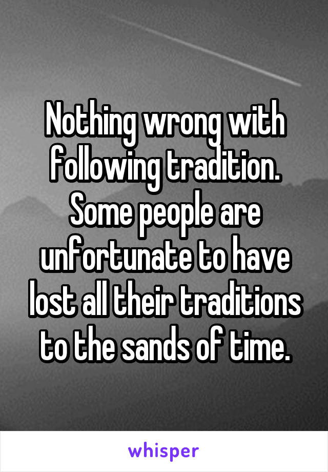 Nothing wrong with following tradition. Some people are unfortunate to have lost all their traditions to the sands of time.