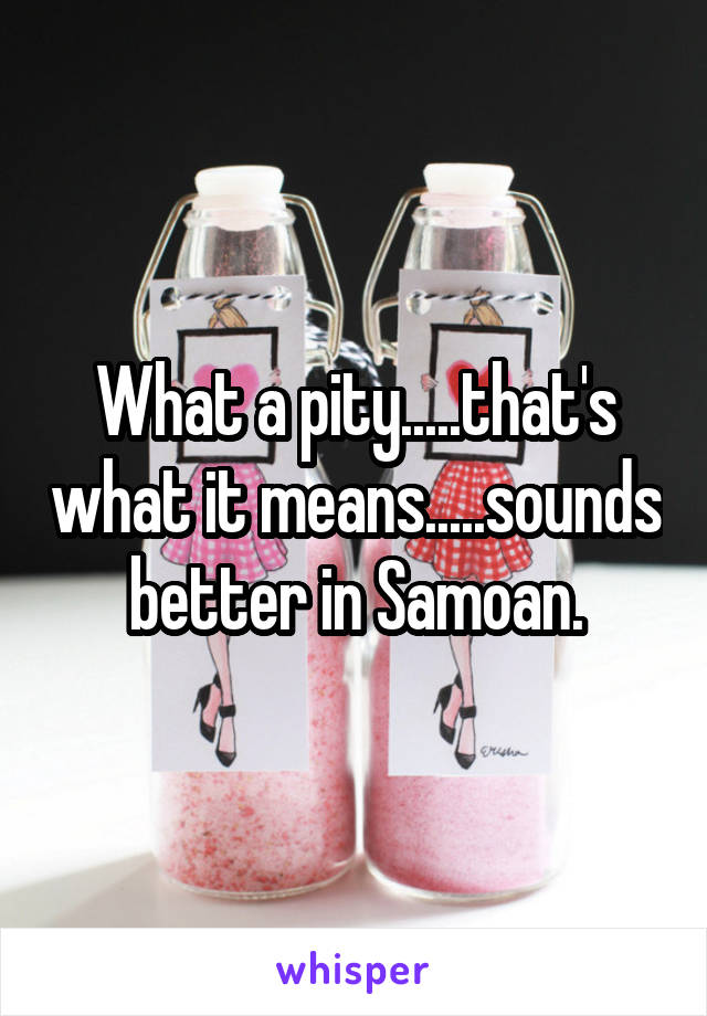What a pity.....that's what it means.....sounds better in Samoan.