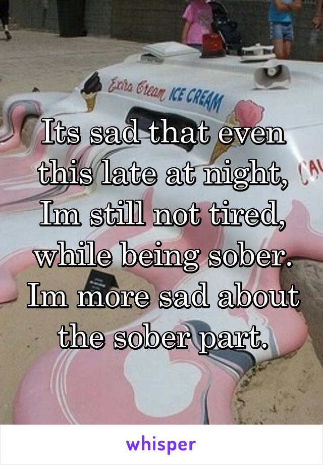 Its sad that even this late at night, Im still not tired, while being sober. Im more sad about the sober part.