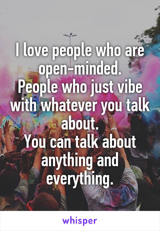 I love people who are open-minded.
People who just vibe with whatever you talk about.
You can talk about anything and everything.