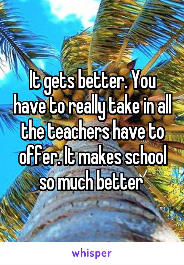 It gets better. You have to really take in all the teachers have to offer. It makes school so much better 