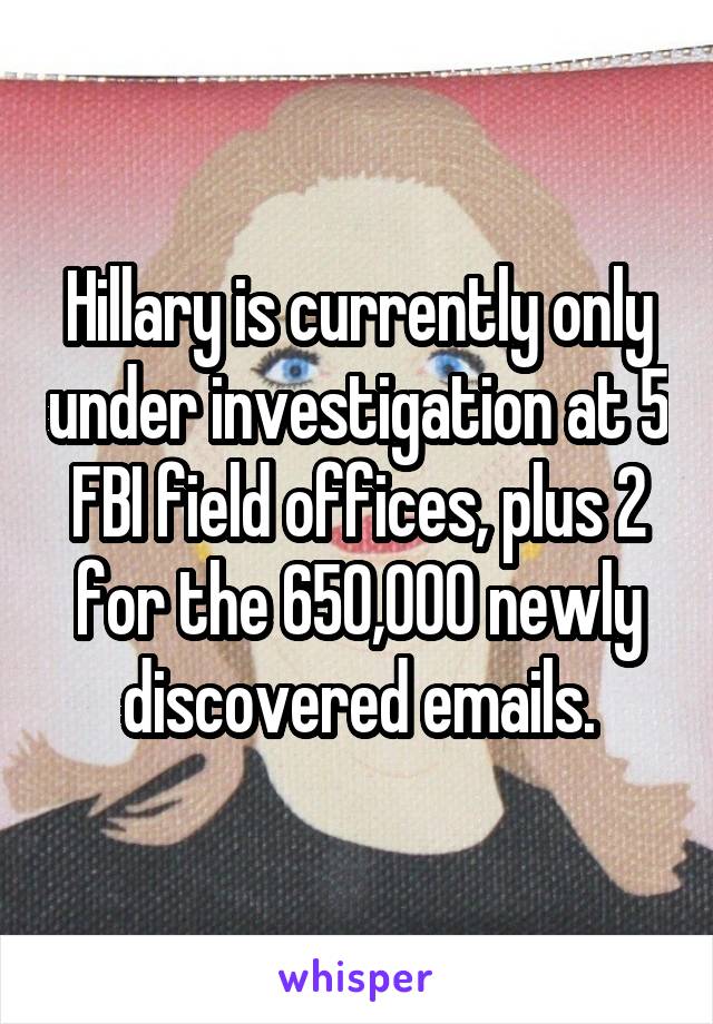 Hillary is currently only under investigation at 5 FBI field offices, plus 2 for the 650,000 newly discovered emails.