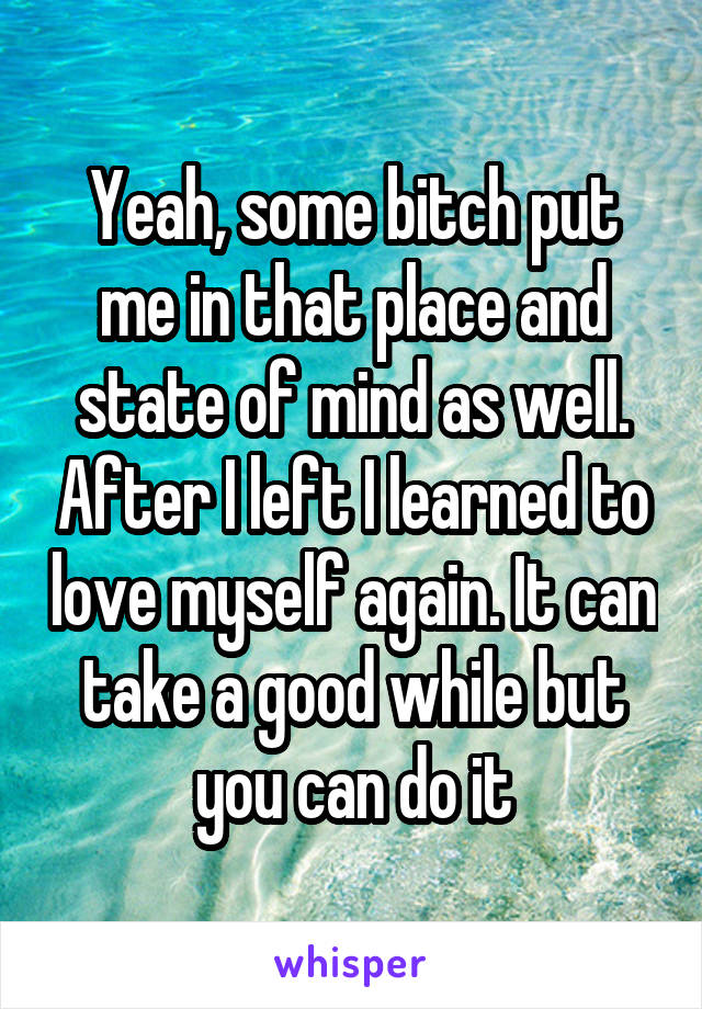 Yeah, some bitch put me in that place and state of mind as well. After I left I learned to love myself again. It can take a good while but you can do it