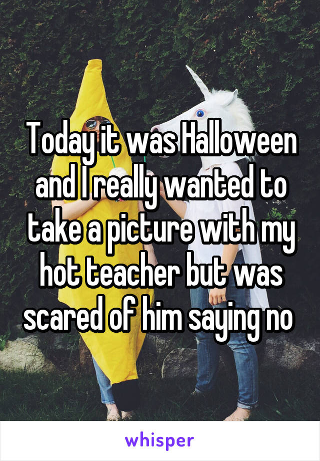 Today it was Halloween and I really wanted to take a picture with my hot teacher but was scared of him saying no 
