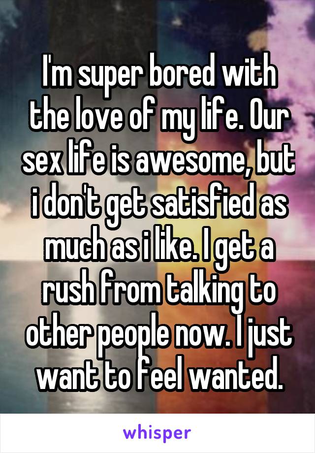 I'm super bored with the love of my life. Our sex life is awesome, but i don't get satisfied as much as i like. I get a rush from talking to other people now. I just want to feel wanted.