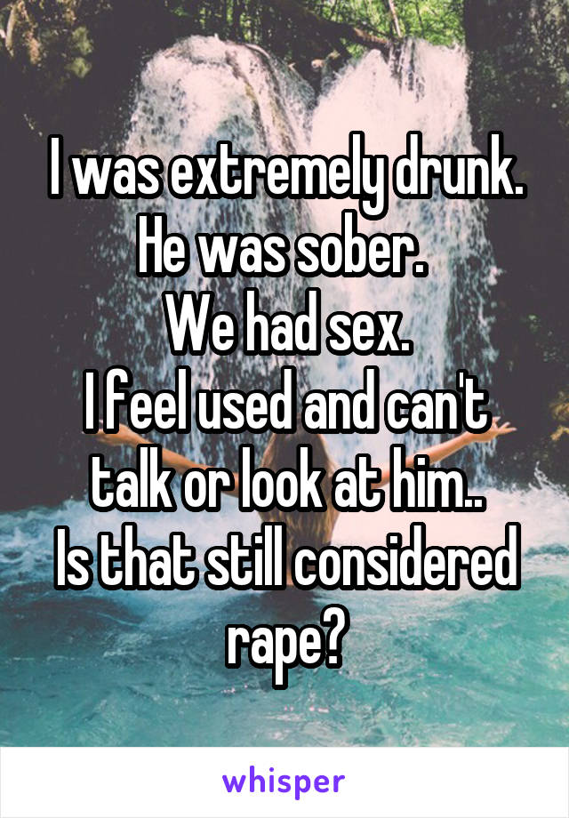 I was extremely drunk. He was sober. 
We had sex.
I feel used and can't talk or look at him..
Is that still considered rape?