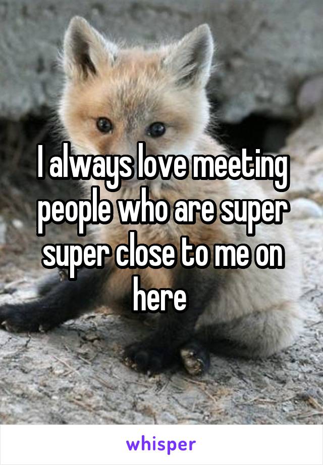 I always love meeting people who are super super close to me on here 