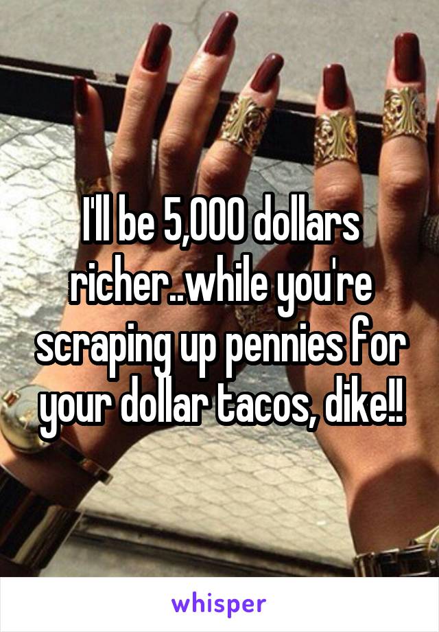 I'll be 5,000 dollars richer..while you're scraping up pennies for your dollar tacos, dike!!