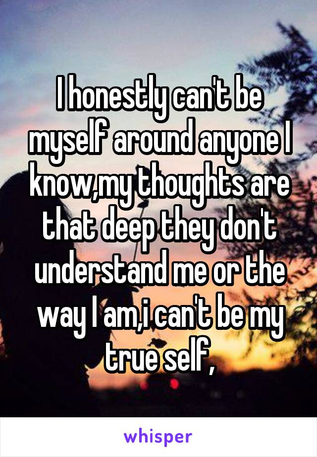 I honestly can't be myself around anyone I know,my thoughts are that deep they don't understand me or the way I am,i can't be my true self,