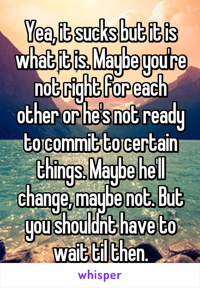 Yea, it sucks but it is what it is. Maybe you're not right for each other or he's not ready to commit to certain things. Maybe he'll change, maybe not. But you shouldnt have to wait til then.