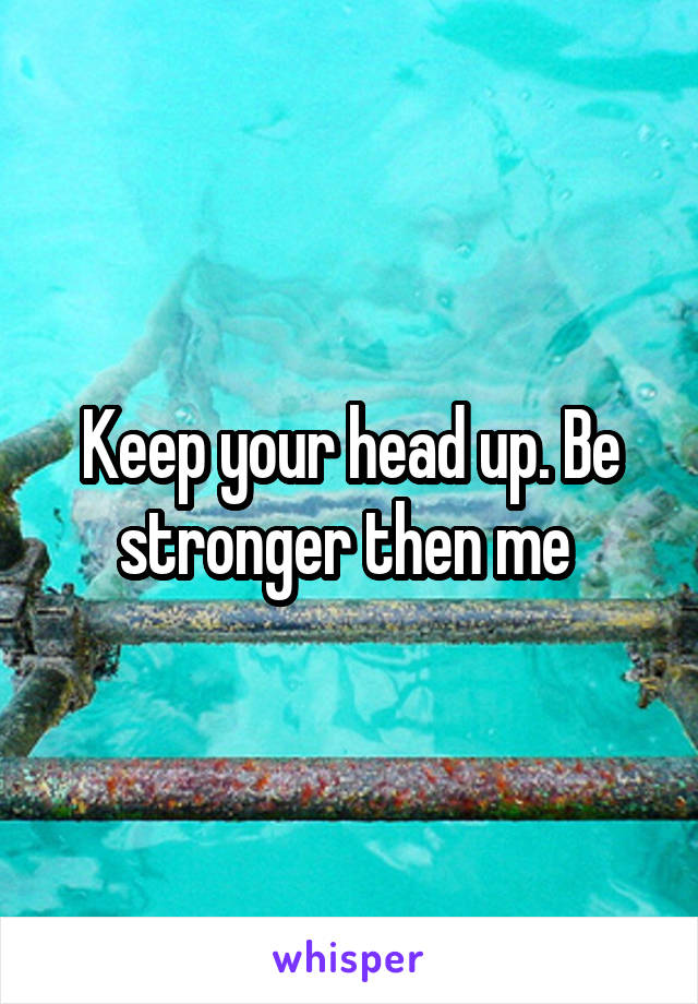 Keep your head up. Be stronger then me 