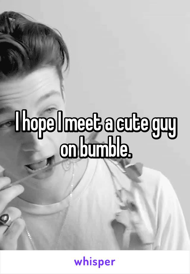 I hope I meet a cute guy on bumble.