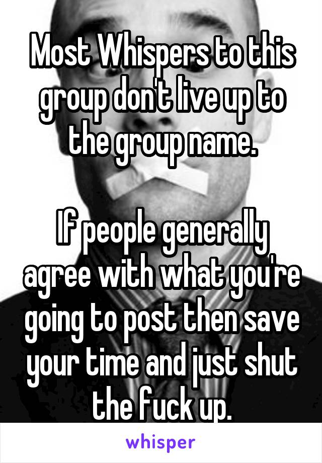 Most Whispers to this group don't live up to the group name.

If people generally agree with what you're going to post then save your time and just shut the fuck up.