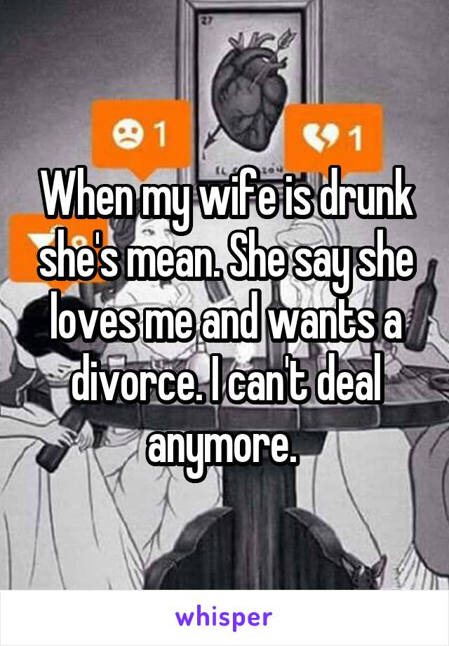 When my wife is drunk she's mean. She say she loves me and wants a divorce. I can't deal anymore. 