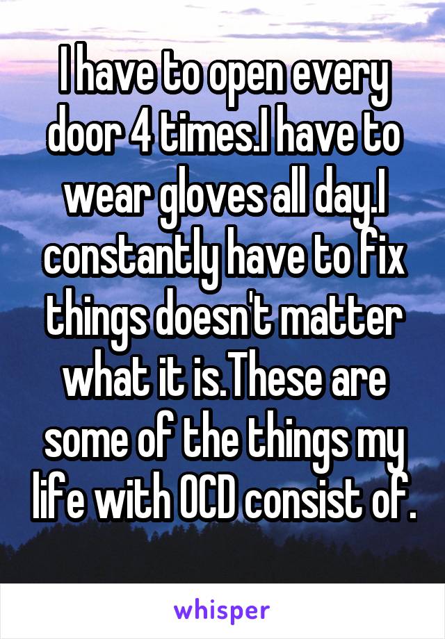 I have to open every door 4 times.I have to wear gloves all day.I constantly have to fix things doesn't matter what it is.These are some of the things my life with OCD consist of.

