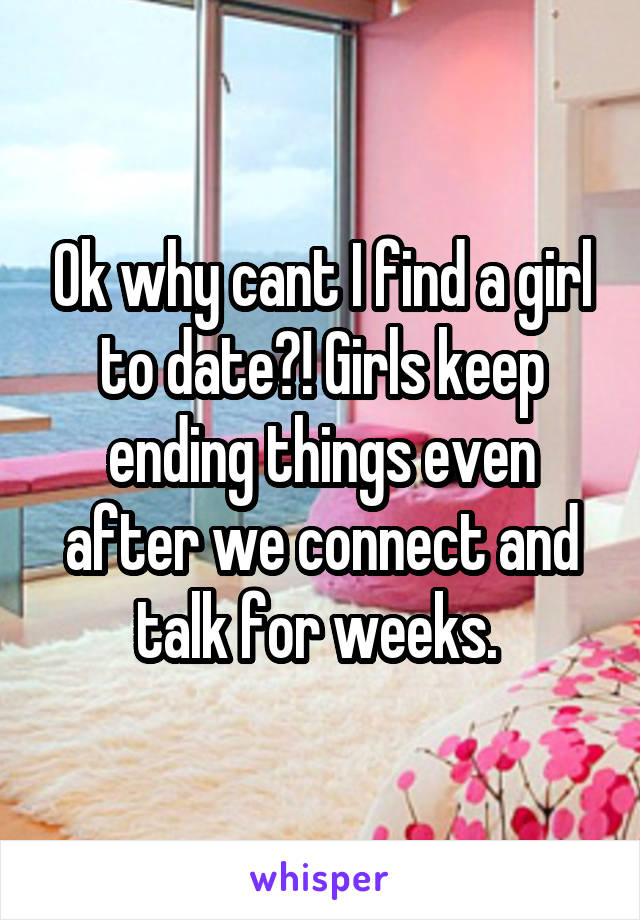 Ok why cant I find a girl to date?! Girls keep ending things even after we connect and talk for weeks. 